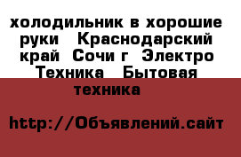 холодильник в хорошие руки - Краснодарский край, Сочи г. Электро-Техника » Бытовая техника   